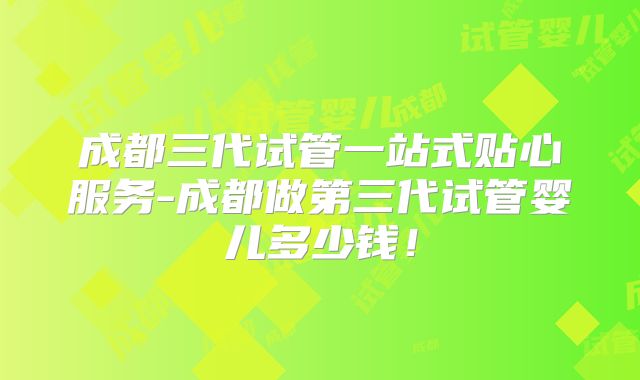 成都三代试管一站式贴心服务-成都做第三代试管婴儿多少钱!