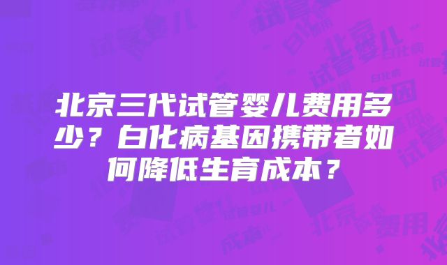 北京三代试管婴儿费用多少？白化病基因携带者如何降低生育成本？