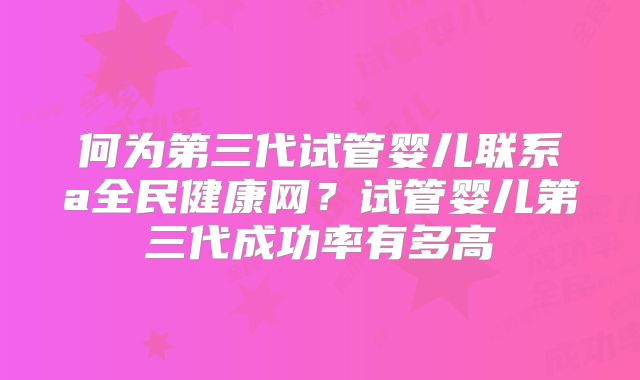 何为第三代试管婴儿联系a全民健康网?试管婴儿第三代成功率有多高