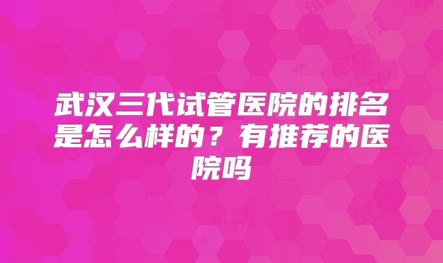 武汉三代试管医院的排名是怎么样的?有推荐的医院吗