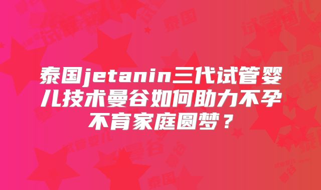 泰国jetanin三代试管婴儿技术曼谷如何助力不孕不育家庭圆梦?