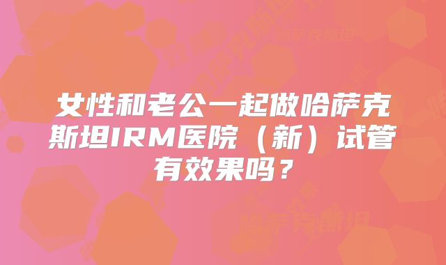 女性和老公一起做哈萨克斯坦IRM医院(新)试管有效果吗?