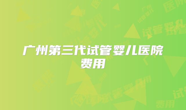 广州第三代试管婴儿医院费用