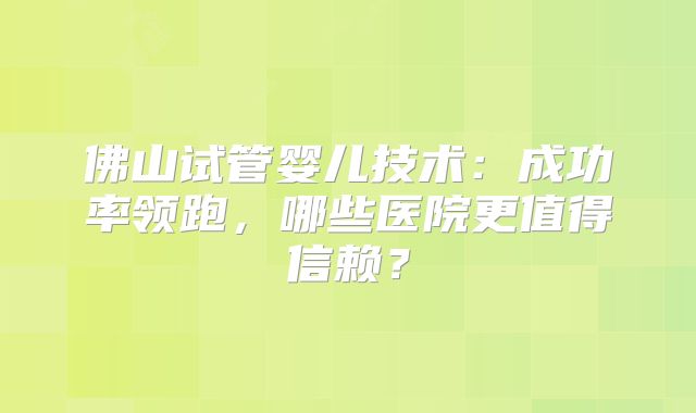 佛山试管婴儿技术:成功率领跑,哪些医院更值得信赖?