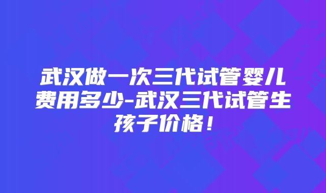 武汉做一次三代试管婴儿费用多少-武汉三代试管生孩子价格!