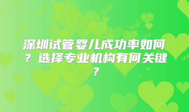 深圳试管婴儿成功率如何？选择专业机构有何关键？