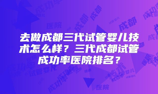 去做成都三代试管婴儿技术怎么样?三代成都试管成功率医院排名?