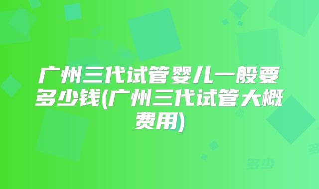 广州三代试管婴儿一般要多少钱(广州三代试管大概费用)