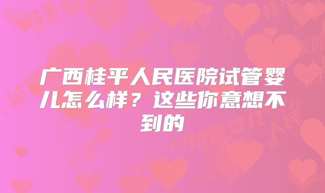 广西桂平人民医院试管婴儿怎么样?这些你意想不到的