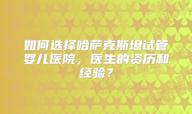 如何选择哈萨克斯坦试管婴儿医院，医生的资历和经验？