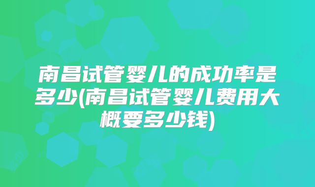 南昌试管婴儿的成功率是多少(南昌试管婴儿费用大概要多少钱)