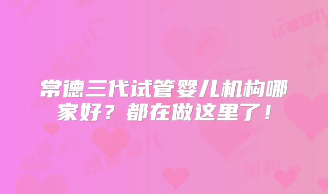 常德三代试管婴儿机构哪家好?都在做这里了!