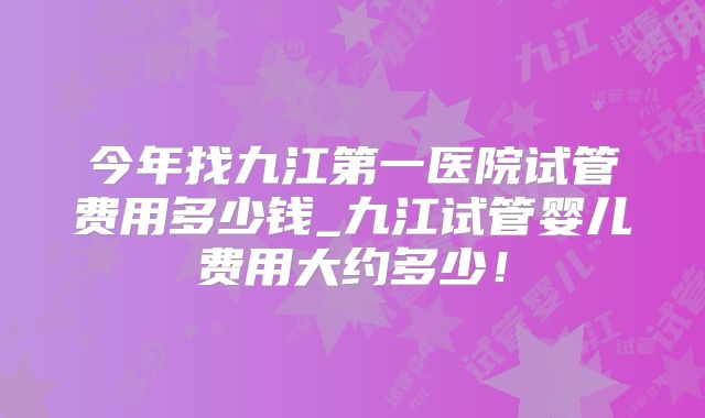 今年找九江第一医院试管费用多少钱_九江试管婴儿费用大约多少!
