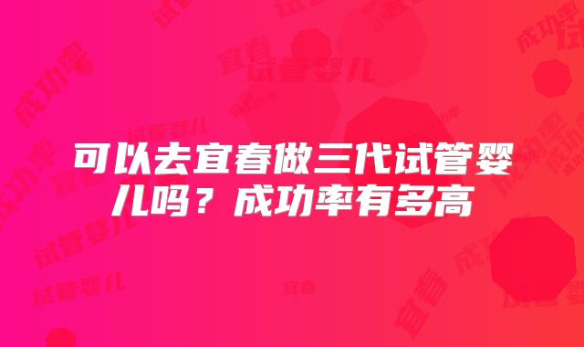 可以去宜春做三代试管婴儿吗?成功率有多高