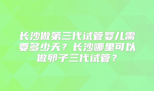 长沙做第三代试管婴儿需要多少天？长沙哪里可以做卵子三代试管？