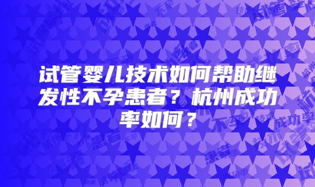 试管婴儿技术如何帮助继发性不孕患者?杭州成功率如何?