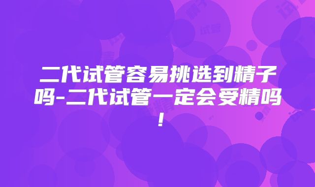 二代试管容易挑选到精子吗-二代试管一定会受精吗!