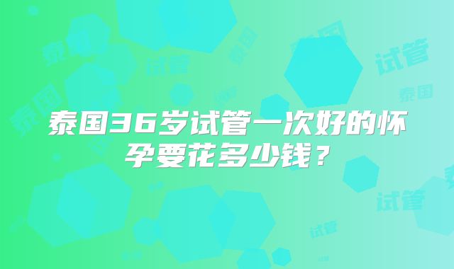 泰国36岁试管一次好的怀孕要花多少钱?