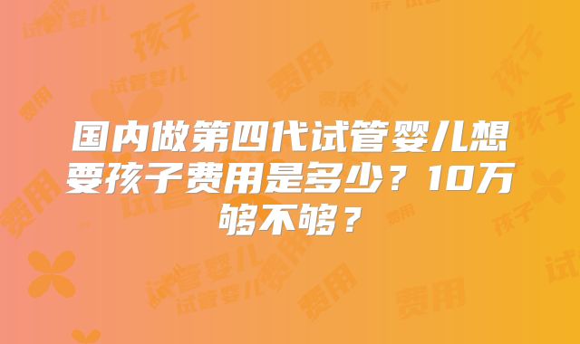 国内做第四代试管婴儿想要孩子费用是多少?10万够不够?