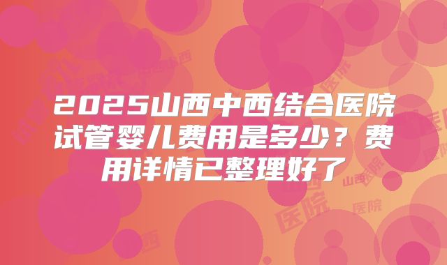 2025山西中西结合医院试管婴儿费用是多少?费用详情已整理好了
