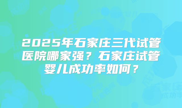 2025年石家庄三代试管医院哪家强？石家庄试管婴儿成功率如何？