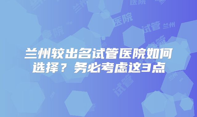 兰州较出名试管医院如何选择？务必考虑这3点