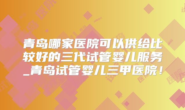青岛哪家医院可以供给比较好的三代试管婴儿服务_青岛试管婴儿三甲医院！