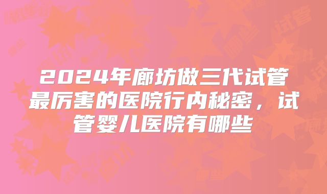 2024年廊坊做三代试管最厉害的医院行内秘密，试管婴儿医院有哪些