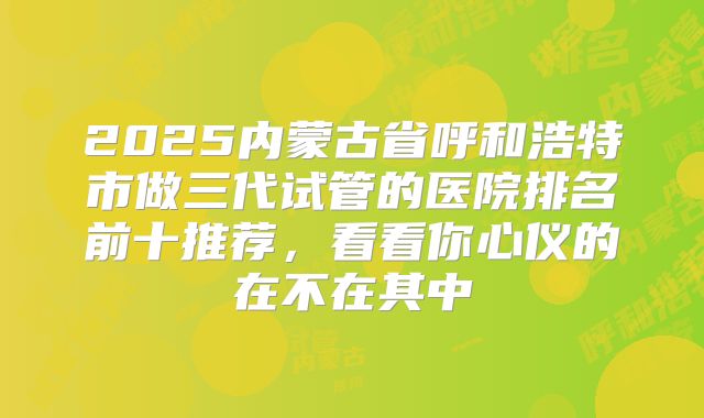 2025内蒙古省呼和浩特市做三代试管的医院排名前十推荐，看看你心仪的在不在其中