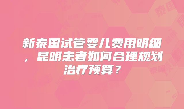 新泰国试管婴儿费用明细,昆明患者如何合理规划治疗预算?