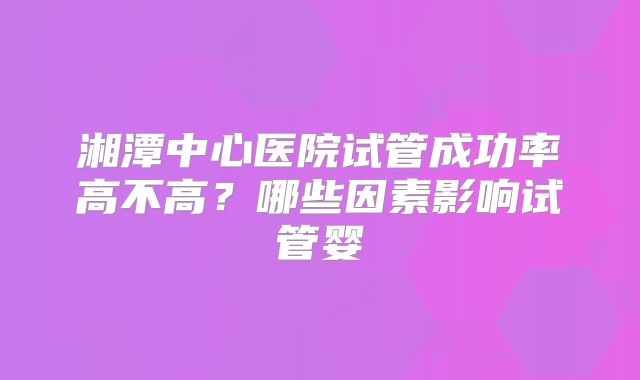 湘潭中心医院试管成功率高不高?哪些因素影响试管婴