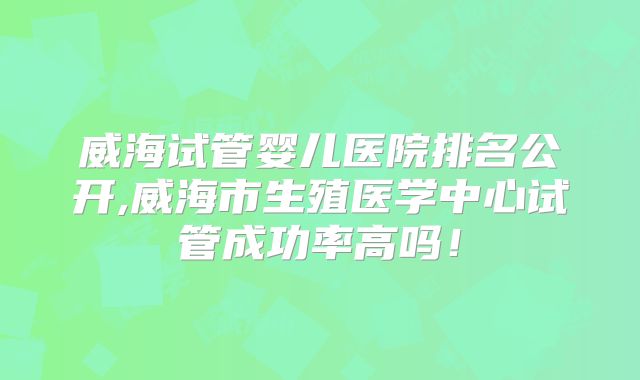 威海试管婴儿医院排名公开,威海市生殖医学中心试管成功率高吗！