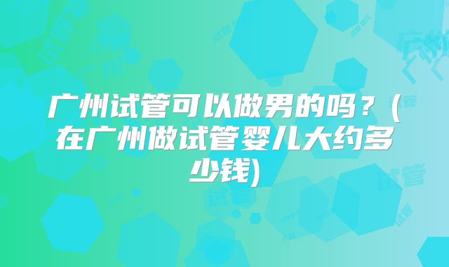 广州试管可以做男的吗?(在广州做试管婴儿大约多少钱)