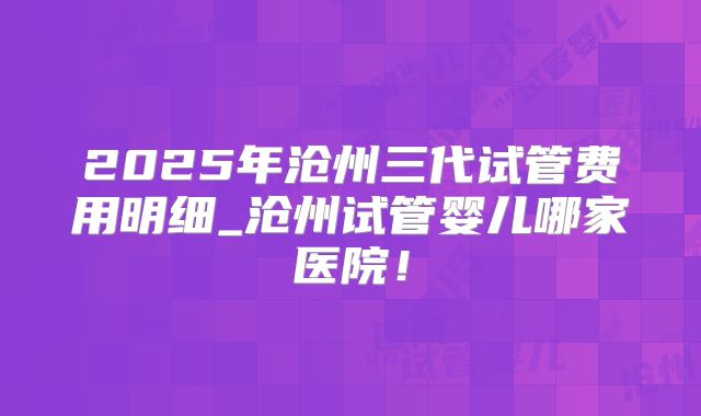 2025年沧州三代试管费用明细_沧州试管婴儿哪家医院！