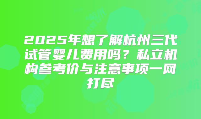 2025年想了解杭州三代试管婴儿费用吗？私立机构参考价与注意事项一网打尽