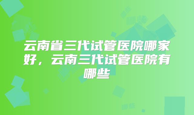 云南省三代试管医院哪家好,云南三代试管医院有哪些