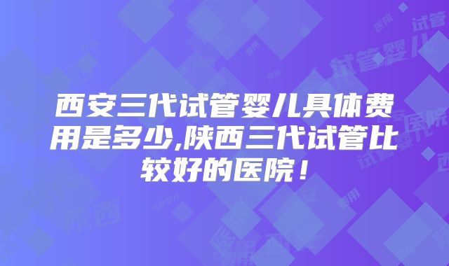 西安三代试管婴儿具体费用是多少,陕西三代试管比较好的医院!
