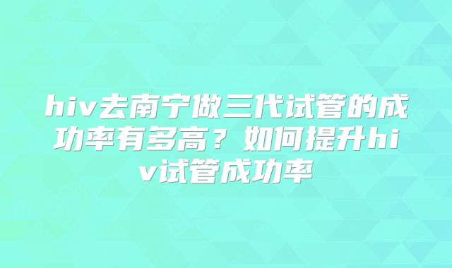 hiv去南宁做三代试管的成功率有多高?如何提升hiv试管成功率