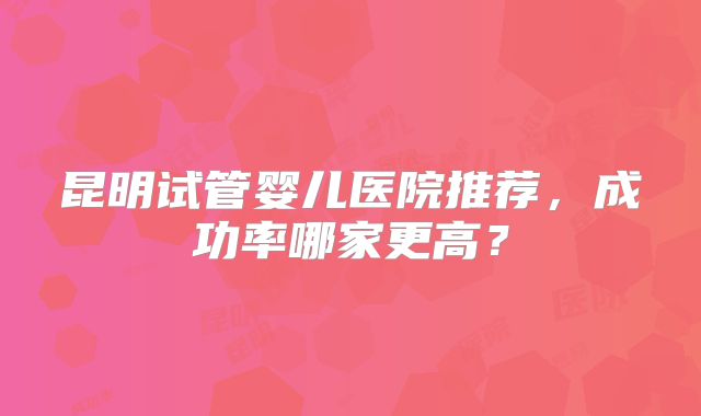 昆明试管婴儿医院推荐,成功率哪家更高?