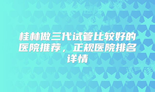 桂林做三代试管比较好的医院推荐,正规医院排名详情