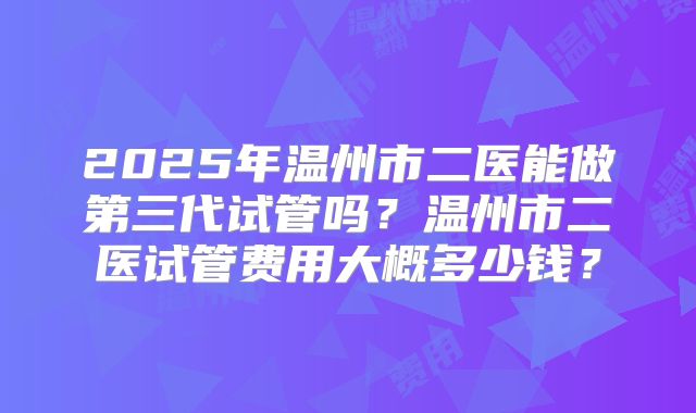 2025年温州市二医能做第三代试管吗?温州市二医试管费用大概多少钱?