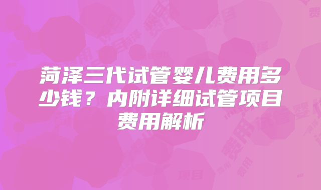 菏泽三代试管婴儿费用多少钱?内附详细试管项目费用解析