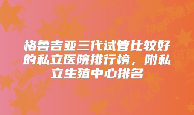 格鲁吉亚三代试管比较好的私立医院排行榜，附私立生殖中心排名