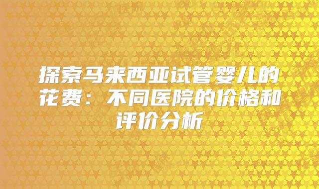 探索马来西亚试管婴儿的花费：不同医院的价格和评价分析