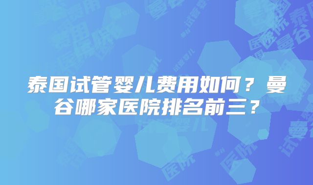 泰国试管婴儿费用如何？曼谷哪家医院排名前三？