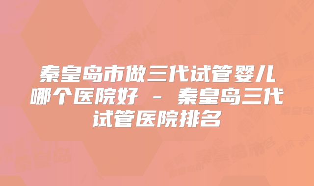 秦皇岛市做三代试管婴儿哪个医院好 - 秦皇岛三代试管医院排名