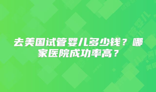 去美国试管婴儿多少钱?哪家医院成功率高?