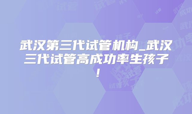 武汉第三代试管机构_武汉三代试管高成功率生孩子！