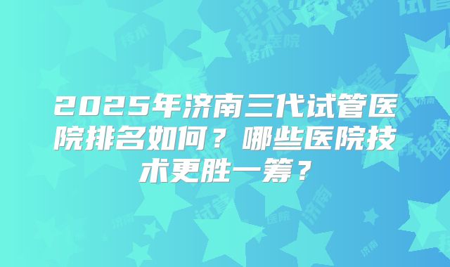 2025年济南三代试管医院排名如何?哪些医院技术更胜一筹?
