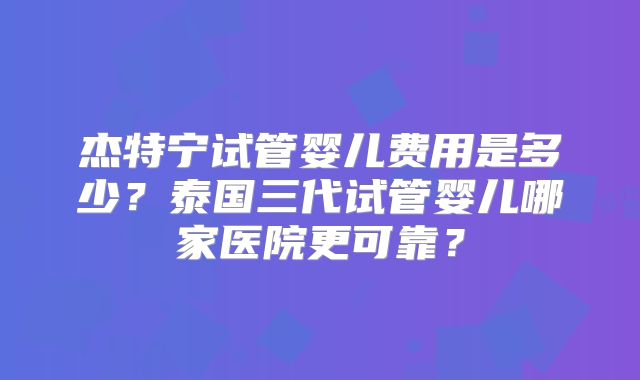 杰特宁试管婴儿费用是多少？泰国三代试管婴儿哪家医院更可靠？